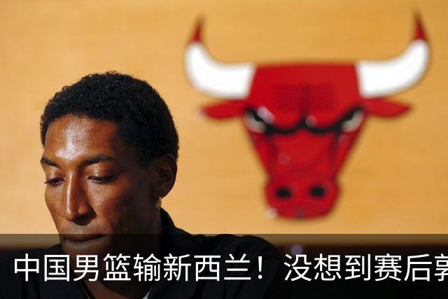 中国男篮输新西兰！没想到赛后郭士强这么说，三大后卫坑惨全队