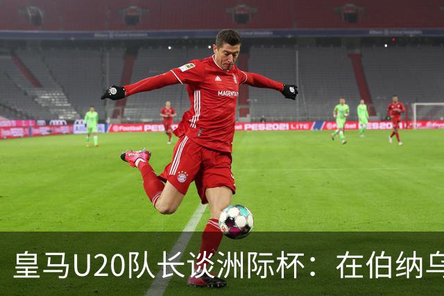 皇马U20队长谈洲际杯：在伯纳乌踢球是巨大荣幸 一直模仿莫德里奇